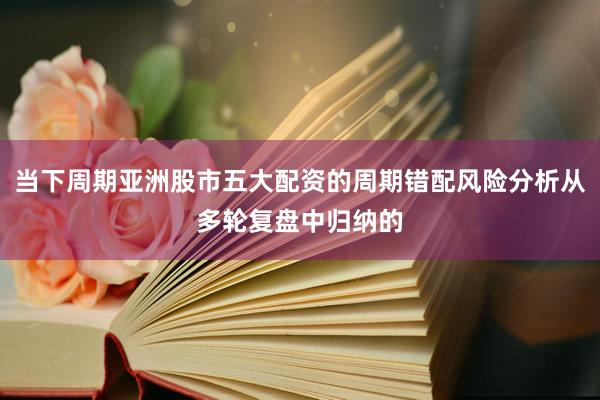 当下周期亚洲股市五大配资的周期错配风险分析从多轮复盘中归纳的