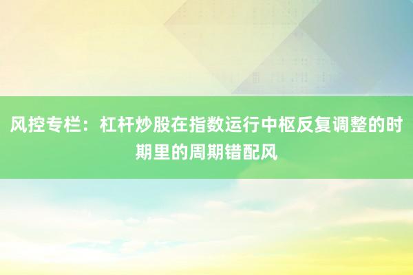 风控专栏：杠杆炒股在指数运行中枢反复调整的时期里的周期错配风