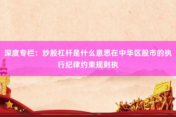 深度专栏：炒股杠杆是什么意思在中华区股市的执行纪律约束规则执
