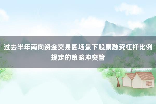 过去半年南向资金交易圈场景下股票融资杠杆比例规定的策略冲突管