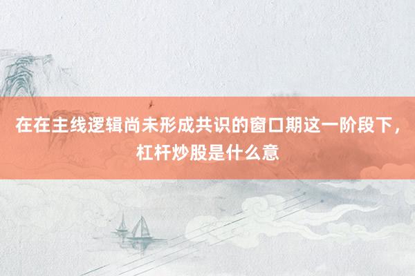在在主线逻辑尚未形成共识的窗口期这一阶段下，杠杆炒股是什么意