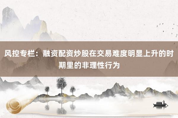 风控专栏：融资配资炒股在交易难度明显上升的时期里的非理性行为