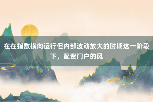 在在指数横向运行但内部波动放大的时期这一阶段下，配资门户的风