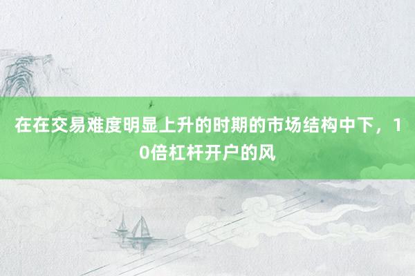 在在交易难度明显上升的时期的市场结构中下，10倍杠杆开户的风
