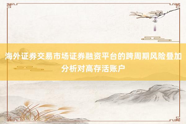 海外证券交易市场证券融资平台的跨周期风险叠加分析对高存活账户
