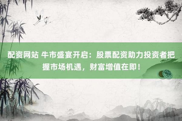 配资网站 牛市盛宴开启：股票配资助力投资者把握市场机遇，财富增值在即！