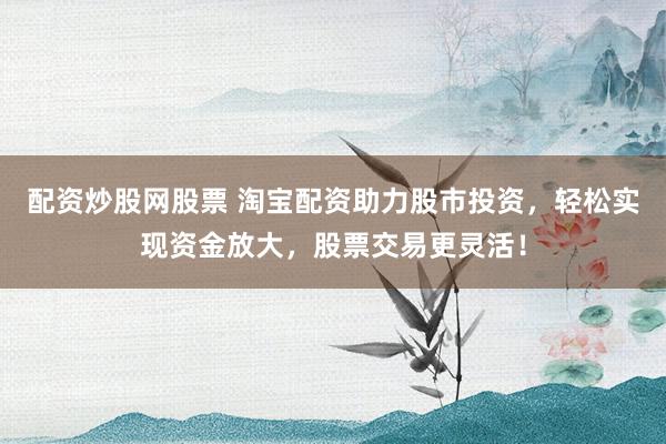 配资炒股网股票 淘宝配资助力股市投资，轻松实现资金放大，股票交易更灵活！