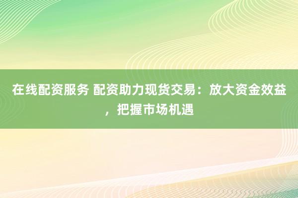 在线配资服务 配资助力现货交易：放大资金效益，把握市场机遇
