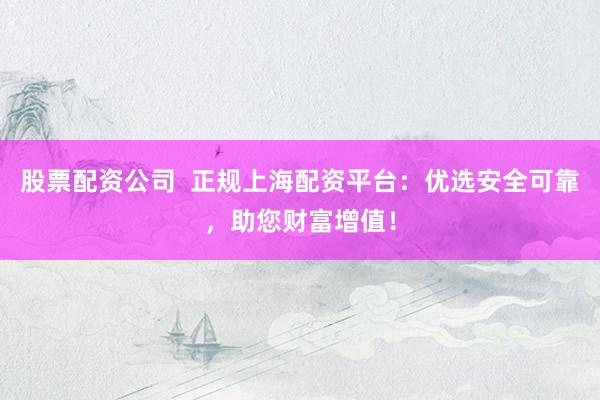 股票配资公司  正规上海配资平台：优选安全可靠，助您财富增值！
