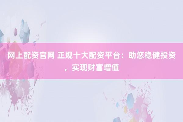 网上配资官网 正规十大配资平台:助您稳健投资,实现财富增值