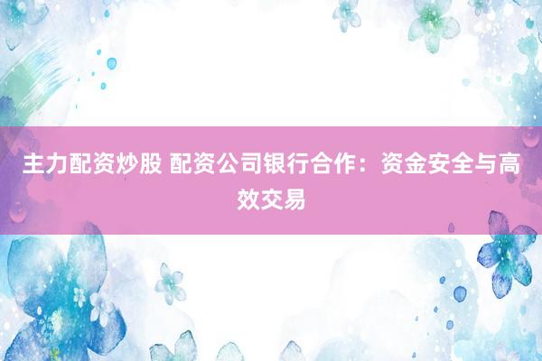 主力配资炒股 配资公司银行合作：资金安全与高效交易