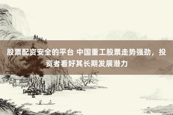 股票配资安全的平台 中国重工股票走势强劲，投资者看好其长期发展潜力