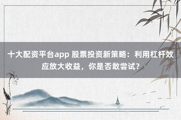 十大配资平台app 股票投资新策略：利用杠杆效应放大收益，你是否敢尝试？